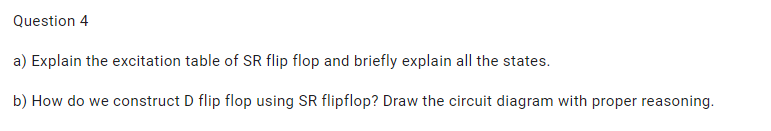 Question 4
a) Explain the excitation table of SR flip flop and briefly explain all the states.
b) How do we construct D flip flop using SR flipflop? Draw the circuit diagram with proper reasoning.
