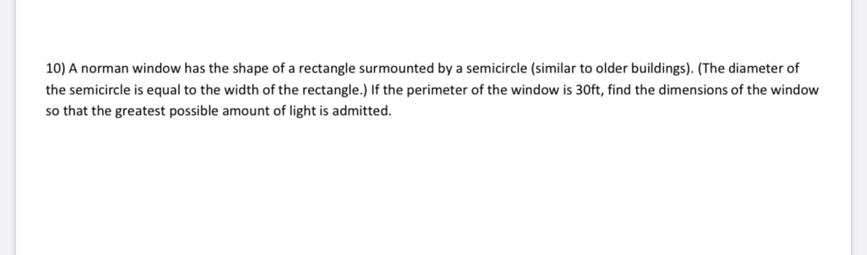 10) A norman window has the shape of a rectangle surmounted by a semicircle (similar to older buildings). (The diameter of
the semicircle is equal to the width of the rectangle.) If the perimeter of the window is 30ft, find the dimensions of the window
so that the greatest possible amount of light is admitted.
