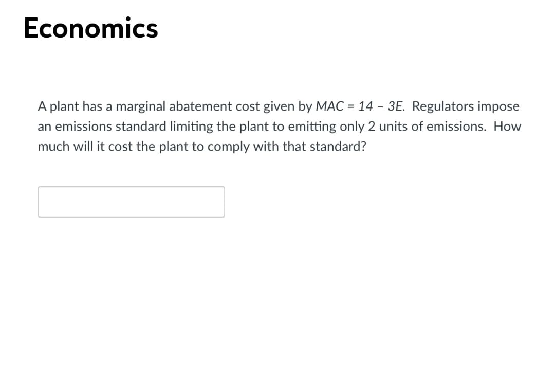 Economics
A plant has a marginal abatement cost given by MAC = 14 - 3E. Regulators impose
an emissions standard limiting the plant to emitting only 2 units of emissions. How
much will it cost the plant to comply with that standard?
