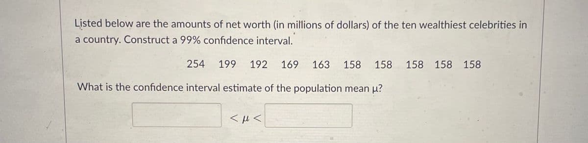 Listed below are the amounts of net worth (in millions of dollars) of the ten wealthiest celebrities in
a country. Construct a 99% confidence interval.
254
199
192
169
163
158 158 158 158 158
What is the confidence interval estimate of the population mean µ?
