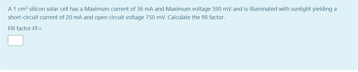 A 1 cm2 silicon solar cell has a Maximum current of 36 mA and Maximum voltage 590 mV and is illuminated with sunlight yielding a
short-circuit current of 20 mA and open circuit voltage 750 mV. Calculate the fill factor.
Fill factor FF=
