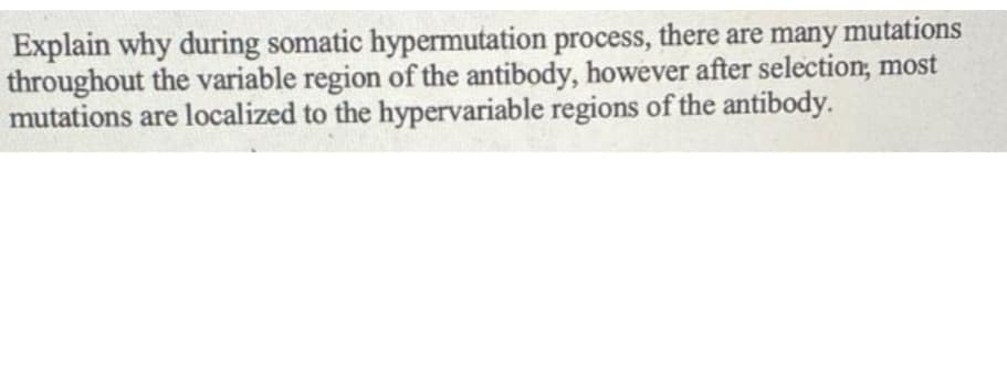 Explain why during somatic hypermutation process, there are many mutations
throughout the variable region of the antibody, however after selection; most
mutations are localized to the hypervariable regions of the antibody.
