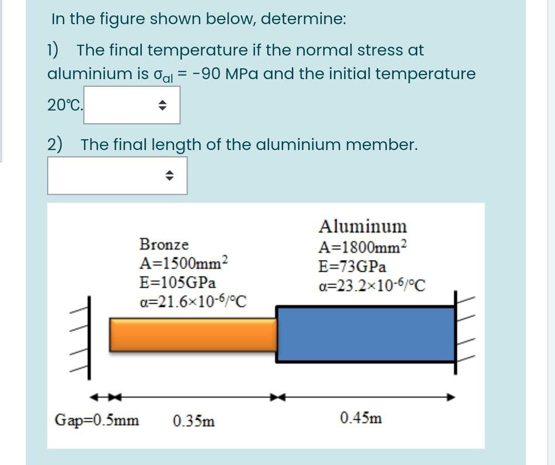 In the figure shown below, determine:
1) The final temperature if the normal stress at
aluminium is
Oal
= -90 MPa and the initial temperature
20°C.
2) The final length of the aluminium member.
Aluminum
A=1800mm2
Bronze
A=1500mm?
E=105GPA
a=21.6x10-6/°C
E=73GPA
a=23.2x10-6/°C
Gap=0.5mm
0.35m
0.45m
