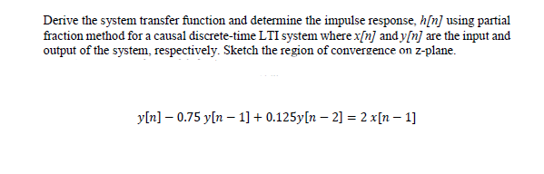 Derive the system transfer function and determine the impulse response, h[n] using partial
fraction method for a causal discrete-time LTI system where x[n] and y[n] are the input and
output of the system, respectively. Sketch the region of convergence on z-plane.
yln] – 0.75 y[n – 1] + 0.125y[n – 2] = 2 x[n – 1]
