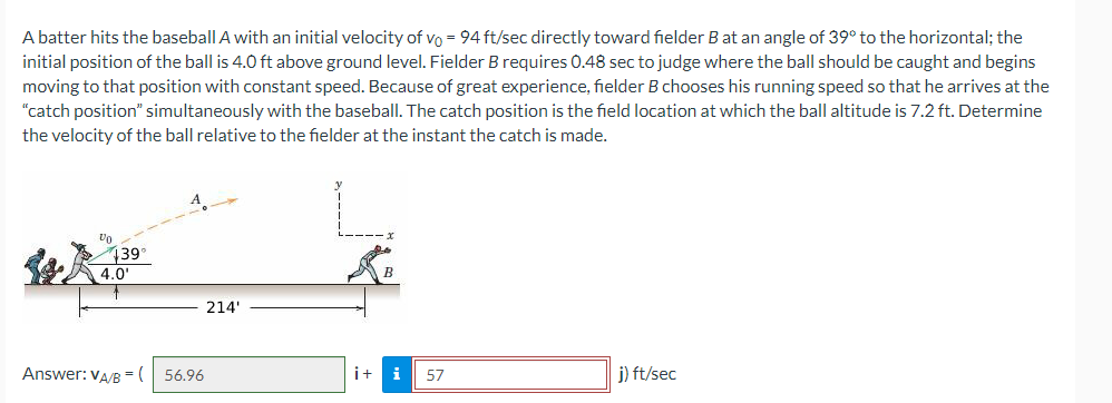 A batter hits the baseball A with an initial velocity of vo = 94 ft/sec directly toward fielder B at an angle of 39° to the horizontal; the
initial position of the ball is 4.0 ft above ground level. Fielder B requires 0.48 sec to judge where the ball should be caught and begins
moving to that position with constant speed. Because of great experience, fielder B chooses his running speed so that he arrives at the
"catch position" simultaneously with the baseball. The catch position is the field location at which the ball altitude is 7.2 ft. Determine
the velocity of the ball relative to the fielder at the instant the catch is made.
139°
4.0'
214'
Answer: VA/B = (
56.96
i+
i
57
j) ft/sec
