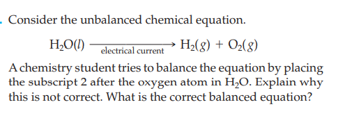 - Consider the unbalanced chemical equation.
electrical current H2(g) + O2(g)
A chemistry student tries to balance the equation by placing
the subscript 2 after the oxygen atom in H,O. Explain why
this is not correct. What is the correct balanced equation?
H2O(!)
