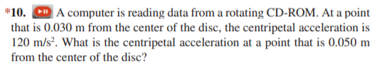 *10. D A computer is reading data from a rotating CD-ROM. At a point
that is 0.030 m from the center of the disc, the centripetal acceleration is
120 m/sº. What is the centripetal acceleration at a point that is 0.050 m
from the center of the disc?
