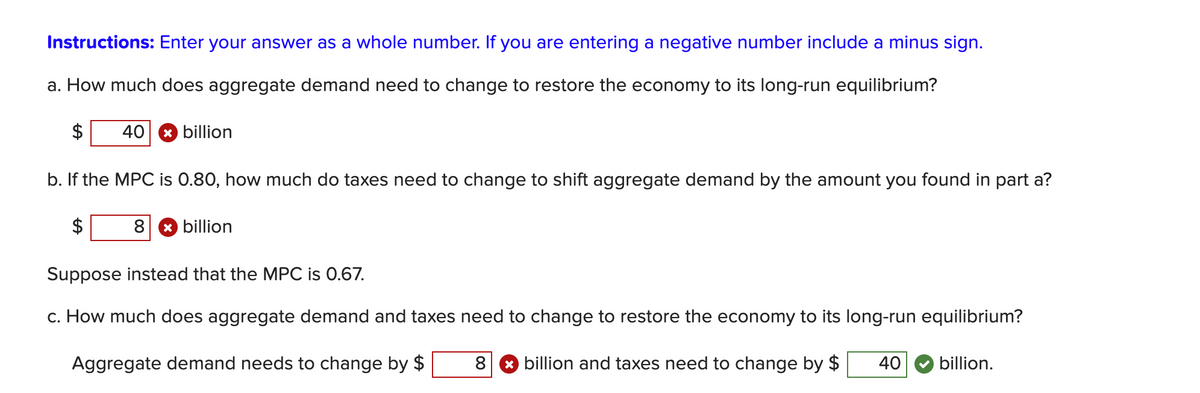 Instructions: Enter your answer as a whole number. If you are entering a negative number include a minus sign.
a. How much does aggregate demand need to change to restore the economy to its long-run equilibrium?
40 x billion
b. If the MPC is 0.80, how much do taxes need to change to shift aggregate demand by the amount you found in part a?
8 x billion
Suppose instead that the MPC is 0.67.
c. How much does aggregate demand and taxes need to change to restore the economy to its long-run equilibrium?
Aggregate demand needs to change by $
8 ✩ billion and taxes need to change by $
40
billion.