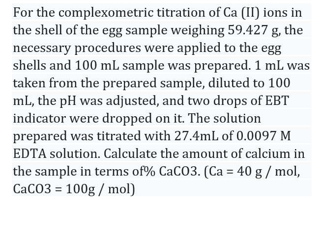 For the complexometric titration of Ca (II) ions in
the shell of the egg sample weighing 59.427 g, the
necessary procedures were applied to the egg
shells and 100 mL sample was prepared. 1 mL was
taken from the prepared sample, diluted to 100
mL, the pH was adjusted, and two drops of EBT
indicator were dropped on it. The solution
prepared was titrated with 27.4mL of 0.0097 M
EDTA solution. Calculate the amount of calcium in
the sample in terms of% CaC03. (Ca = 40 g / mol,
CACO3 = 100g / mol)
%3D
