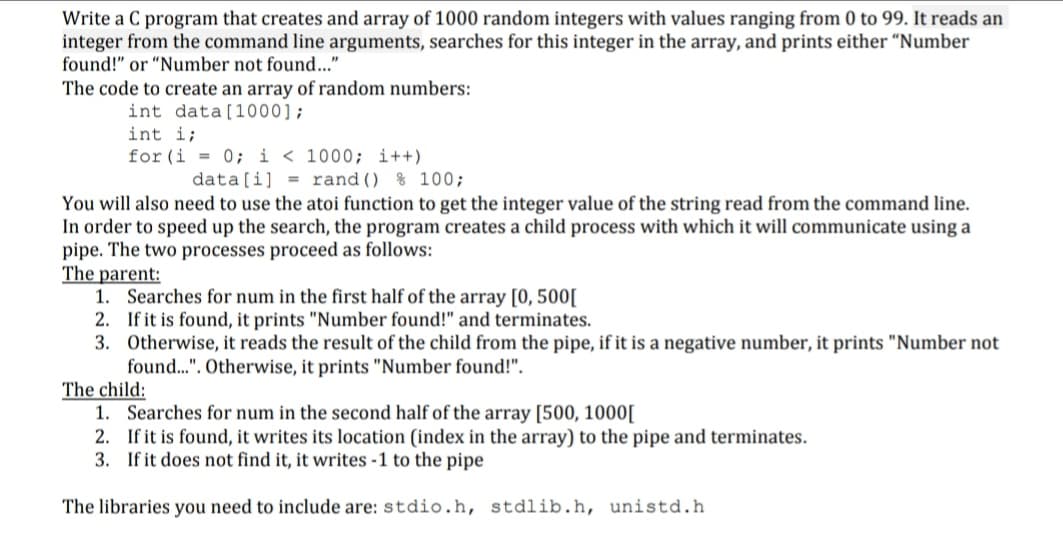 Write a C program that creates and array of 1000 random integers with values ranging from 0 to 99. It reads an
integer from the command line arguments, searches for this integer in the array, and prints either “Number
found!" or "Number not found..."
The code to create an array of random numbers:
int data[1000];
int i;
for (i = 0; i < 1000; i++)
data[i] = rand() % 100;
You will also need to use the atoi function to get the integer value of the string read from the command line.
In order to speed up the search, the program creates a child process with which it will communicate using a
pipe. The two processes proceed as follows:
The parent:
1. Searches for num in the first half of the array [0, 500[
2. If it is found, it prints "Number found!" and terminates.
3. Otherwise, it reads the result of the child from the pipe, if it is a negative number, it prints "Number not
found.". Otherwise, it prints "Number found!".
The child:
1. Searches for num in the second half of the array [500, 1000[
2. If it is found, it writes its location (index in the array) to the pipe and terminates.
3. If it does not find it, it writes -1 to the pipe
The libraries you need to include are: stdio.h, stdlib.h, unistd.h
