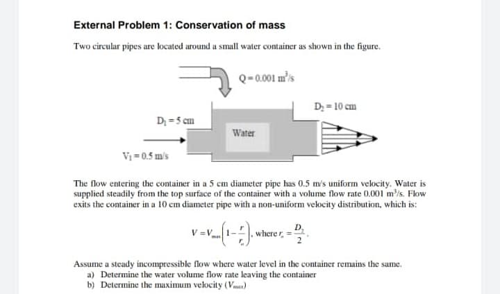 External Problem 1: Conservation of mass
Two circular pipes are located around a small water container as shown in the figure.
Q=0.001 mis
D; = 10 cm
D; = 5 cm
Water
Vi = 0.5 m's
The flow entering the container in a 5 cm diameter pipe hus 0.5 m's uniform velocity. Water is
supplied steadily from the top surface of the container with a volume flow rate 0.001 m/s. Flow
exits the container in a 10 cm diameter pipe with a non-uniform velocity distribution, which is:
D,
where r,
man
Assume a steady incompressible flow where water level in the container remains the sume.
a) Determine the water volume flow rate leaving the container
b) Determine the maximum velocity (Vmas)
