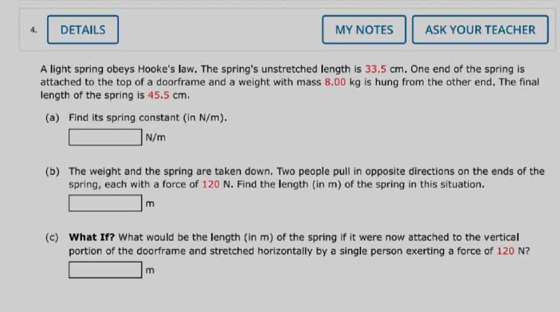 4.
DETAILS
MY NOTES
(a) Find its spring constant (in N/m).
N/m
ASK YOUR TEACHER
A light spring obeys Hooke's law. The spring's unstretched length is 33.5 cm. One end of the spring is
attached to the top of a doorframe and a weight with mass 8.00 kg is hung from the other end. The final
length of the spring is 45.5 cm.
(b) The weight and the spring are taken down. Two people pull in opposite directions on the ends of the
spring, each with a force of 120 N. Find the length (in m) of the spring in this situation.
m
(c) What If? What would be the length (in m) of the spring if it were now attached to the vertical
portion of the doorframe and stretched horizontally by a single person exerting a force of 120 N?
m