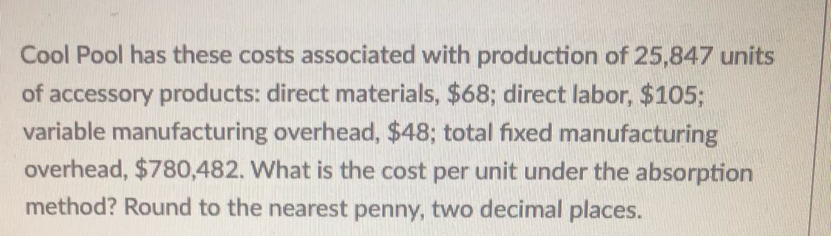 Cool Pool has these costs associated with production of 25,847 units
of accessory products: direct materials, $68; direct labor, $105;
variable manufacturing overhead, $48; total fixed manufacturing
overhead, $780,482. What is the cost per unit under the absorption
method? Round to the nearest penny, two decimal places.
