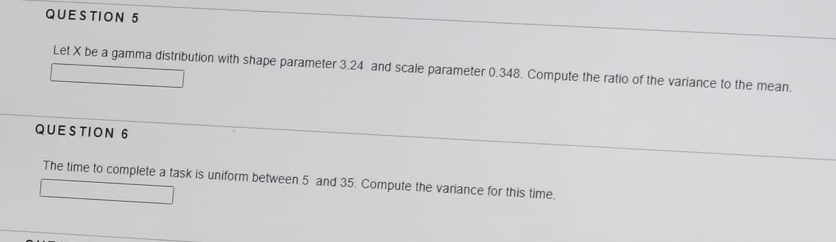QUESTION 5
Let X be a gamma distribution with shape parameter 3.24 and scale parameter 0.348. Compute the ratio of the variance to the mean.
QUESTION 6
The time to complete a task is uniform between 5 and 35. Compute the variance for this time.
