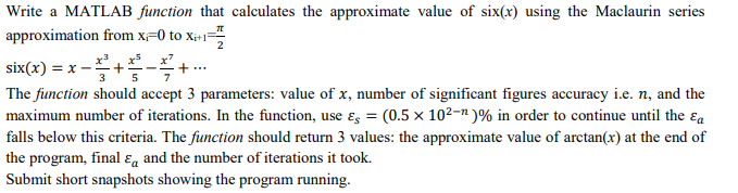Write a MATLAB function that calculates the approximate value of six(x) using the Maclaurin series
approximation from x-0 to xi+1
six(x) = x -+-+.
3
5
The function should accept 3 parameters: value of x, number of significant figures accuracy i.e. n, and the
maximum number of iterations. In the function, use ɛ = (0.5 × 10²-" )% in order to continue until the ɛa
falls below this criteria. The function should return 3 values: the approximate value of arctan(x) at the end of
the program, final ɛg and the number of iterations it took.
Submit short snapshots showing the program running.
