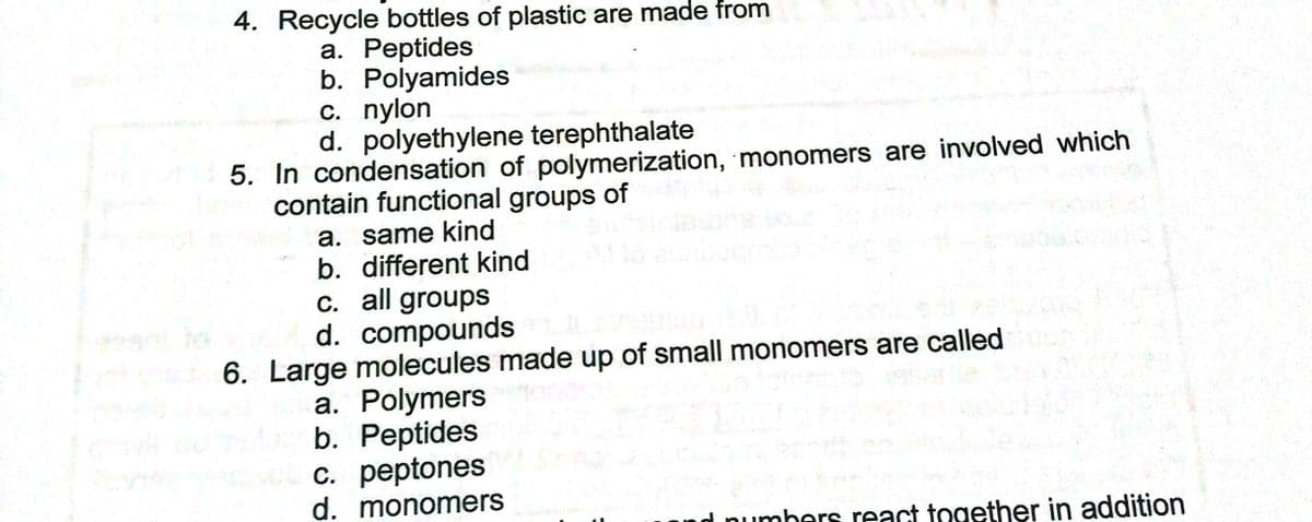 4. Recycle bottles of plastic are made from
а. Реeptides
b. Polyamides
c. nylon
d. polyethylene terephthalate
5. In condensation of polymerization, monomers are involved which
contain functional groups of
a. same kind
b. different kind
C. all groups
d. compounds
6. Large molecules made up of small monomers are called
a. Polymers
b. Peptides
c. peptones
d. monomers
d pumbers react together in addition
