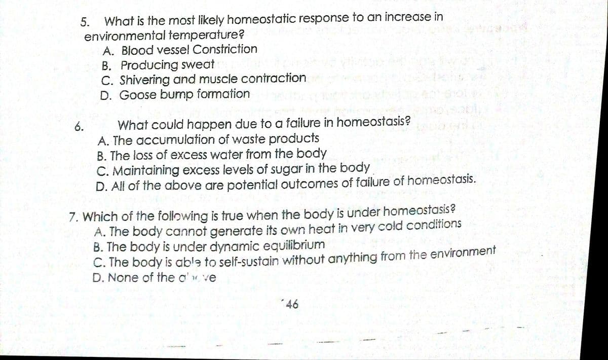 What is the most likely homeostatic response to an increase in
environmental temperature?
A. Blood vesse! Constriction
5.
B. Producing sweat
C. Shivering and muscle contraction
D. Goose bump formation
6.
What could happen due to a failure in homeostasis?
A. The accumulation of waste products
B. The loss of excess water from the body
C. Maintaining excess levels of sugar in the body
D. All of the above are potential outcomes of failure of homeostasis.
7. Which of the following is true when the body is under homeostasis?
A. The body cannot generate its own heat in very cold conditions
B. The body is under dynamic equilibrium
C. The body is able to self-sustain without anything from the environment
D. None of the o' ve
*46
