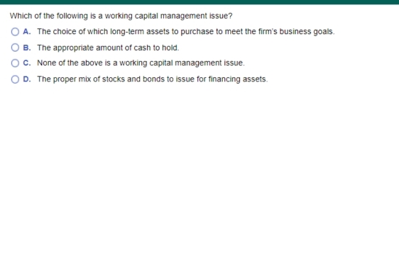 Which of the following is a working capital management issue?
O A. The choice of which long-term assets to purchase to meet the firm's business goals.
O B. The appropriate amount of cash to hold.
C. None of the above is a working capital management issue.
O D. The proper mix of stocks and bonds to issue for financing assets.
