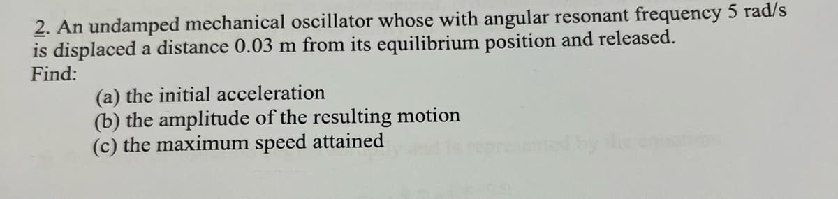 2. An undamped mechanical oscillator whose with angular resonant frequency 5 rad/s
is displaced a distance 0.03 m from its equilibrium position and released.
Find:
(a) the initial acceleration
(b) the amplitude of the resulting motion
(c) the maximum speed attained