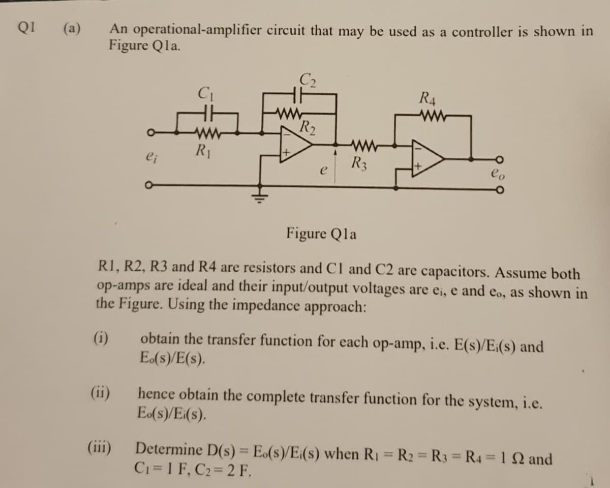 An operational-amplifier circuit that may be used as a controller is shown in
Figure Qla.
QI
(a)
C2
R4
ww
ww
ww
ww
R3
R1
Figure Qla
RI, R2, R3 and R4 are resistors and Cl and C2 are capacitors. Assume both
op-amps are ideal and their input/output voltages are ei, e and eo, as shown in
the Figure. Using the impedance approach:
obtain the transfer function for each op-amp, i.e. E(s)/E:(s) and
E(s)/E(s).
(i)
hence obtain the complete transfer function for the system, i.e.
Eo(s)/E(s).
(ii)
(iii)
Determine D(s) = E.(s)/E:(s) when R1 = R2 R3 R4 = 1Q and
%3D
C1=1 F, C2 2 F.
