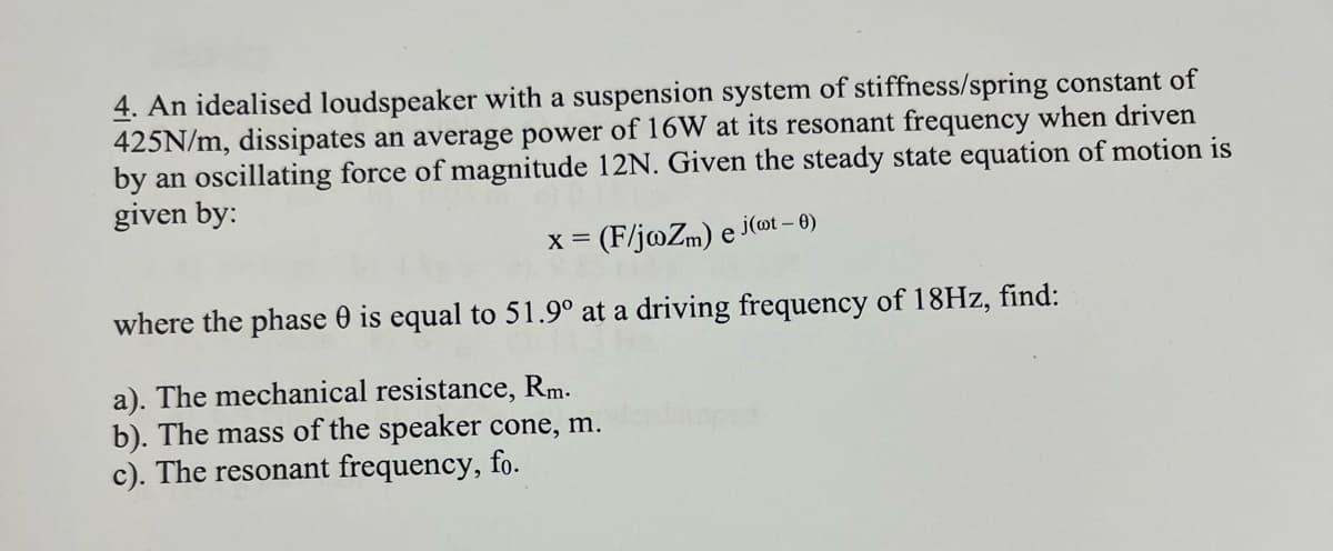 4. An idealised loudspeaker with a suspension system of stiffness/spring constant of
425N/m, dissipates an average power of 16W at its resonant frequency when driven
by an oscillating force of magnitude 12N. Given the steady state equation of motion is
given by:
X = = (F/jwZm) e
j(wt - 0)
where the phase 0 is equal to 51.9° at a driving frequency of 18Hz, find:
a). The mechanical resistance, Rm.
b). The mass of the speaker cone, m.
c). The resonant frequency, fo.
