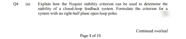 Explain how the Nyquist stability criterion can be used to determine the
stability of a closed-loop feedback system. Formulate the criterion for a
system with no right-half plane open-loop poles.
Q4
(a)
Continued overleaf
Page 4 of 10
