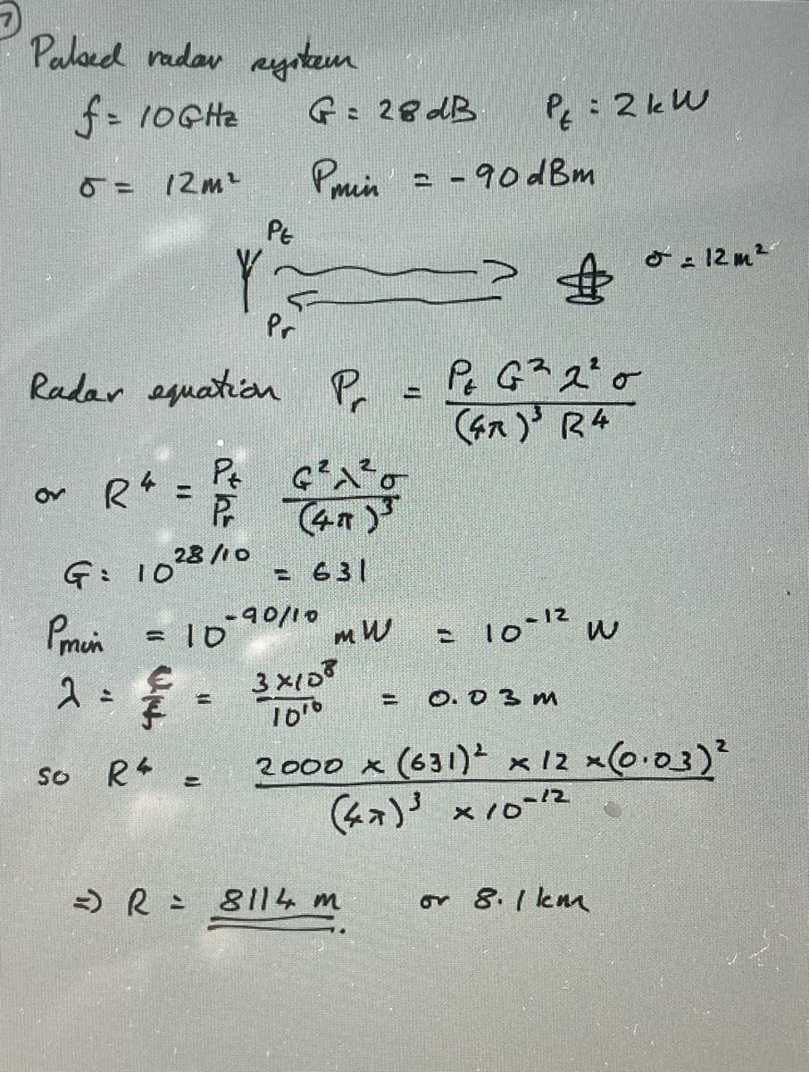 Palsed vadar system
f = 10GHz
5 = 12m² Phến -90dBm
or
R4
&
Radar equation Pr = Pt G² 2²0
(47)³ R4
Pmin
G: 1028/10
2 2
= 10
€
so R4.
G= 28 dB
PE
YZ
Pr
Pt
G²²0
Pr (47)³
=
DJ
= 631
- 90/10
mW
3x108
1010
PE = 2 kW
=) R = 8114 m
= 10-12
= 0.0 3 м
W
2000 x (631) ² x 12 x (0.03)²
(47)³x10-12
or 8.1 km
= 12m²