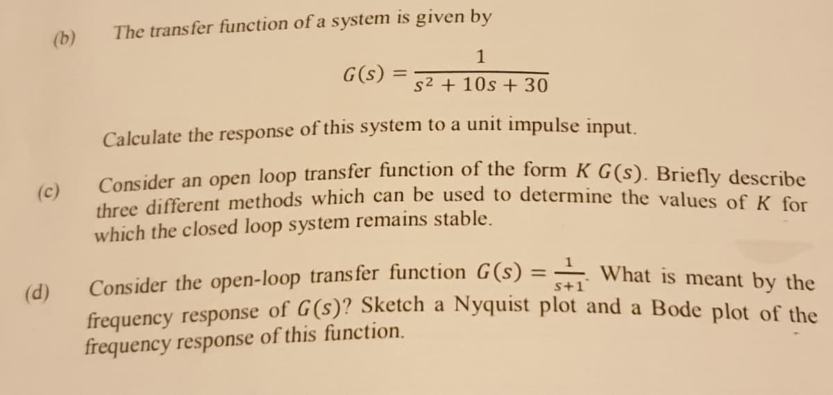 (b)
The trans fer function of a system is given by
G(s)
s2 + 10s + 30
Calculate the response of this system to a unit impulse input.
Consider an open loop transfer function of the form K G(s). Briefly describe
three different methods which can be used to determine the values of K for
(c)
which the closed loop system remains stable.
Consider the open-loop trans fer function G(s)
-What is meant by the
(d)
frequency response of G(s)? Sketch a Nyquist plot and a Bode plot of the
frequency response of this function.
%3D
s+1
