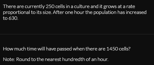 There are currently 250 cells in a culture and it grows at a rate
proportional to its size. After one hour the population has increased
to 630.
How much time will have passed when there are 1450 cells?
Note: Round to the nearest hundredth of an hour.
