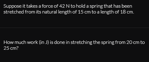 Suppose it takes a force of 42 N to hold a spring that has been
stretched from its natural length of 15 cm to a length of 18 cm.
How much work (in J) is done in stretching the spring from 20 cm to
25 cm?
