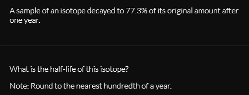 A sample of an isotope decayed to 77.3% of its original amount after
one year.
What is the half-life of this isotope?
Note: Round to the nearest hundredth of a year.
