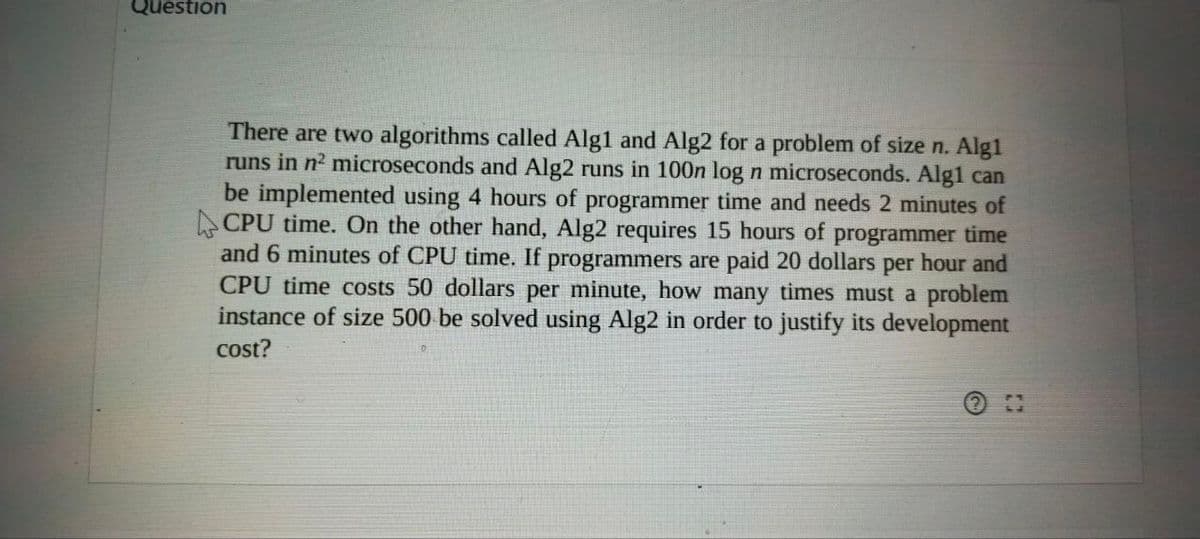 Question
There are two algorithms called Alg1 and Alg2 for a problem of size n. Alg1
runs in n? microseconds and Alg2 runs in 100n log n microseconds. Alg1 can
be implemented using 4 hours of programmer time and needs 2 minutes of
A CPU time. On the other hand, Alg2 requires 15 hours of programmer time
and 6 minutes of CPU time. If programmers are paid 20 dollars per hour and
CPU time costs 50 dollars per minute, how many times must a problem
instance of size 500 be solved using Alg2 in order to justify its development
cost?
