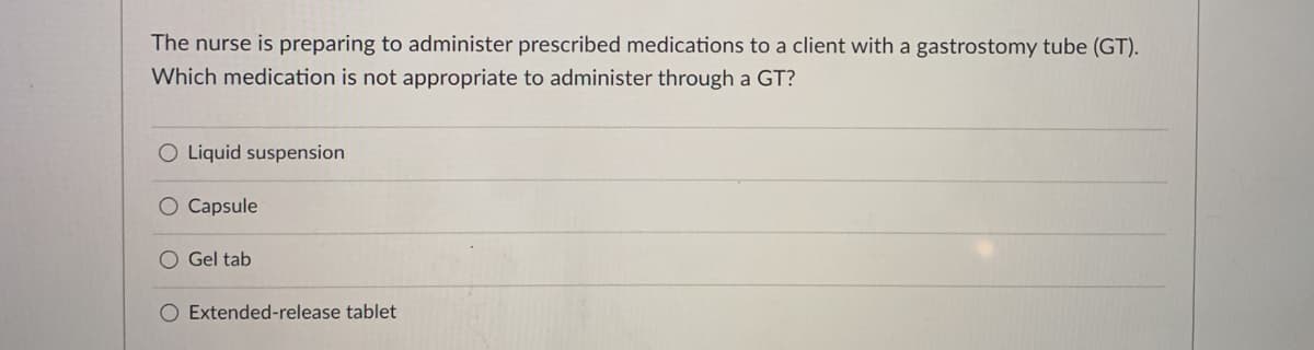 The nurse is preparing to administer prescribed medications to a client with a gastrostomy tube (GT).
Which medication is not appropriate to administer through a GT?
O Liquid suspension
O Capsule
O Gel tab
O Extended-release tablet
