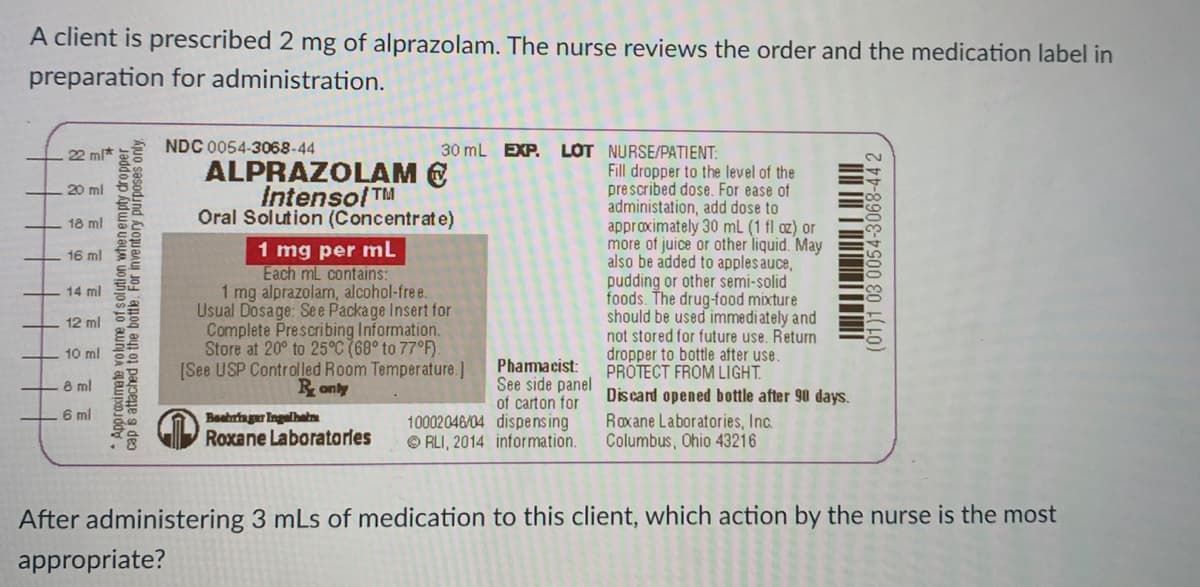 A client is prescribed 2 mg of alprazolam. The nurse reviews the order and the medication label in
preparation for administration.
NDC 0054-3068-44
LOT NURSE/PATIENT:
Fill dropper to the level of the
prescribed dose. For ease of
administation, add dose to
approximately 30 mL (1 fl az) or
more of juice or other liquid. May
also be added to apples auce,
pudding or other semi-solid
foods. The drug-food mixture
should be used immediately and
not stored for future use. Return
dropper to bottle after use.
PROTECT FROM LIGHT.
22 ml*
30 mL EXP.
ALPRAZOLAM E
Intensol TM
Oral Solution (Concentrate)
20 ml
18 ml
1 mg per mL
Each mL contains:
1 mg alprazolam, alcohol-free.
Usual Dosage: Se e Package Insert for
Complete Prescribing Information.
Store at 20° to 25°C (68° to 77°F)
[See USP Controlled Room Temperature.]
16 ml
14 ml
12 ml
10 ml
Phamacist:
See side panel
of carton for
10002046/04 dispensing
© RLI, 2014 information.
8 ml
Discand opened bottle after 90 days.
Ayuo 정
6 ml
Beahringur Ingelhatn
Roxane Laboratories, Inc.
Columbus, Ohio 43216
Roxane Laboratorles
After administering 3 mLs of medication to this client, which action by the nurse is the most
appropriate?
*Approximete volume of solution whenempty dropper
cap s attached to the bottle. For inventory purposes only
(01)1 03 0054-3068-44 2
