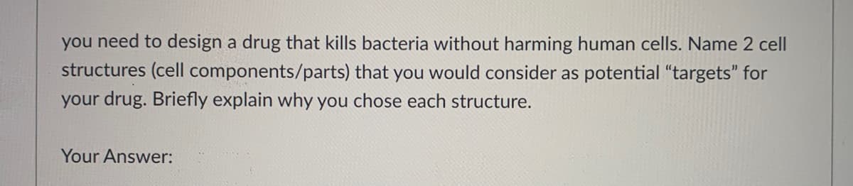 you need to design a drug that kills bacteria without harming human cells. Name 2 cell
structures (cell components/parts) that you would consider as potential "targets" for
your drug. Briefly explain why you chose each structure.
Your Answer:
