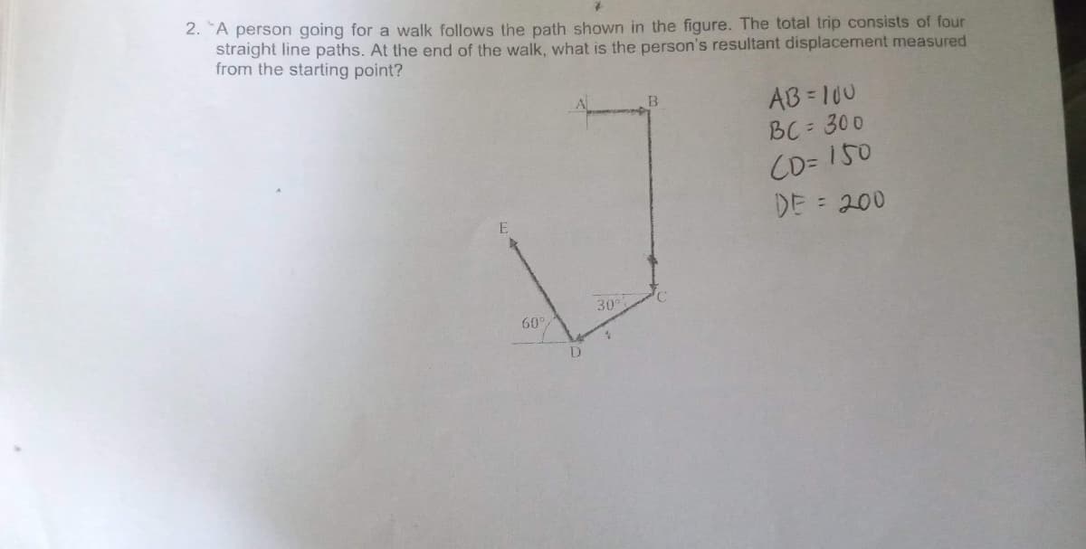 2. "A person going for a walk follows the path shown in the figure. The total trip consists of four
straight line paths. At the end of the walk, what is the person's resultant displacement measured
from the starting point?
AB 100
BC = 300
CD= 150
DE = 200
E
30
60°
D
