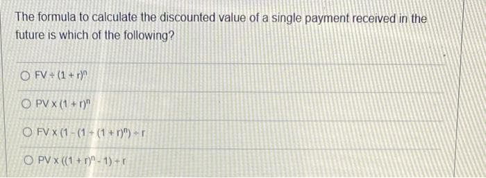 The formula to calculate the discounted value of a single payment received in the
future is which of the following?
O FV+ (1+r)^
OPVX (1+r)"
O FV X (1-(1+(1+r)") r
O PV x ((1+r)-1)+r