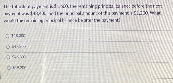 The total debt payment is $1,600, the remaining principal balance before the next
payment was $48,400, and the principal amount of this payment is $1,200. What
would the remaining principal balance be after the payment?
O $48,000
O $47,200
O $46,800
O $49.200