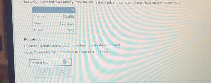 Harris Company borrows money from the Whitestar Bank and signs an interest-bearing promissory note.
Principal
Term
Interest
$3,600
120 days
$72
Required:
Given the details above, determine the interest rate on the note.
Note: To simplify the arithmetic, use 360 days in a year.
0%
Interest rate: