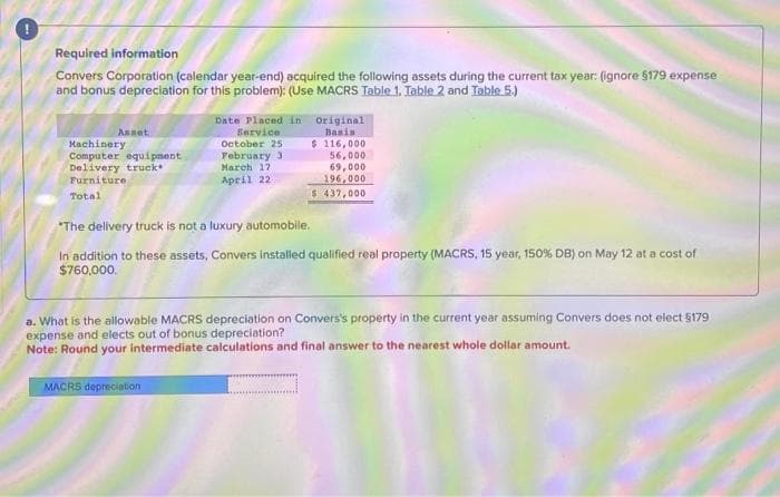 Required information
Convers Corporation (calendar year-end) acquired the following assets during the current tax year: (ignore $179 expense
and bonus depreciation for this problem): (Use MACRS Table 1. Table 2 and Table 5.)
Asset
Machinery
Computer equipment
Delivery truck
Furniture
Total
Date Placed in Original
Service
Basis
$116,000
October 25
February 3
MACRS depreciation
March 17
April 22
56,000
69,000
196,000
$ 437,000
*The delivery truck is not a luxury automobile.
In addition to these assets, Convers installed qualified real property (MACRS, 15 year, 150% DB) on May 12 at a cost of
$760,000.
a. What is the allowable MACRS depreciation on Convers's property in the current year assuming Convers does not elect $179
expense and elects out of bonus depreciation?
Note: Round your intermediate calculations and final answer to the nearest whole dollar amount.