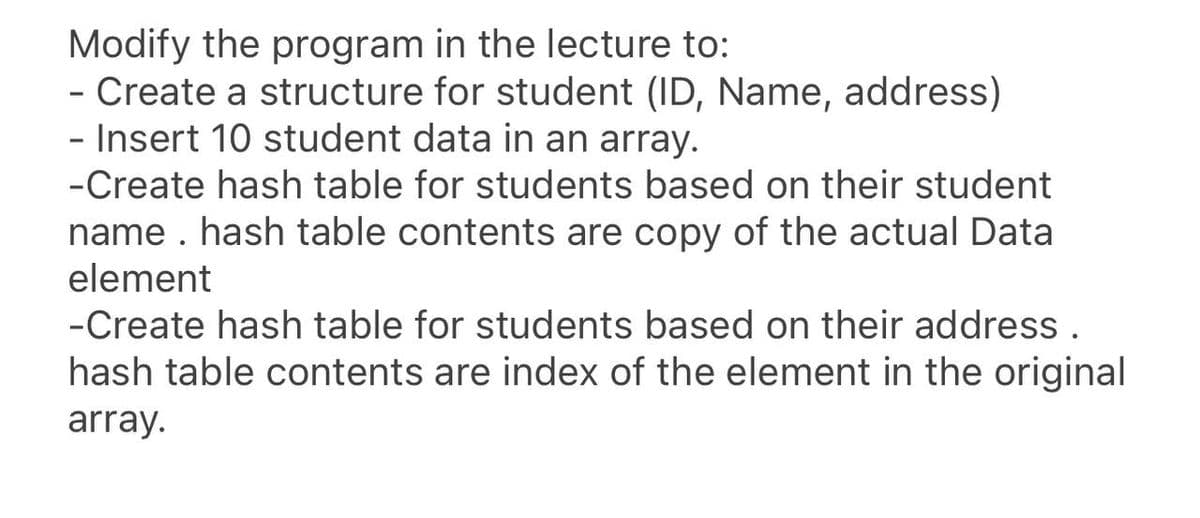 Modify the program in the lecture to:
- Create a structure for student (ID, Name, address)
- Insert 10 student data in an array.
-Create hash table for students based on their student
name . hash table contents are copy of the actual Data
element
-Create hash table for students based on their address .
hash table contents are index of the element in the original
array.
