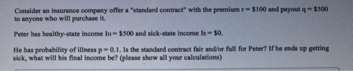 Consider an insurance company offer a "standard contract" with the premium r= $100 and payout q=$500
to anyone who will purchase it.
Peter has healthy-state income IH $500 and sick-state income Is $0.
He has probability of illness p=0.1. Is the standard contract fair and/or full for Peter? If he ends up getting
sick, what will his final income be? (please show all your calculations)
