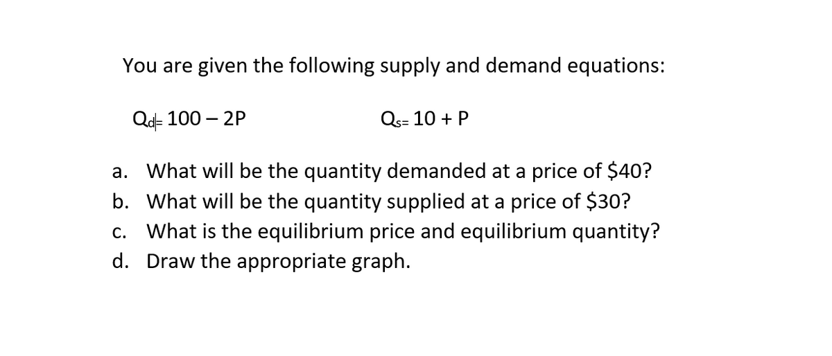 You are given the following supply and demand equations:
Qd- 100 – 2P
Qs= 10 + P
a. What will be the quantity demanded at a price of $40?
b. What will be the quantity supplied at a price of $30?
c. What is the equilibrium price and equilibrium quantity?
d. Draw the appropriate graph.
