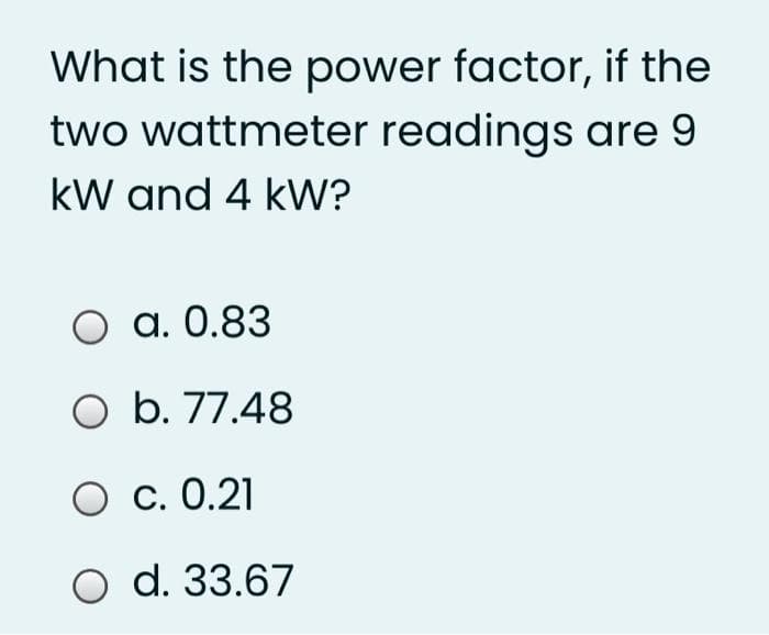 What is the power factor, if the
two wattmeter readings are 9
kW and 4 kW?
a. 0.83
O b. 77.48
O c. 0.21
O d. 33.67
