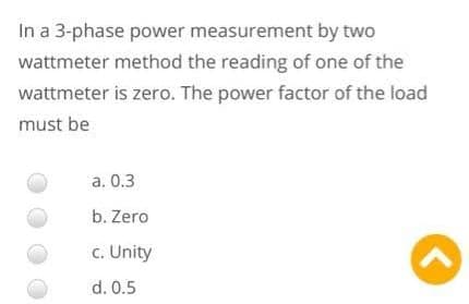 In a 3-phase power measurement by two
wattmeter method the reading of one of the
wattmeter is zero. The power factor of the load
must be
a. 0.3
b. Zero
c. Unity
d. 0.5
