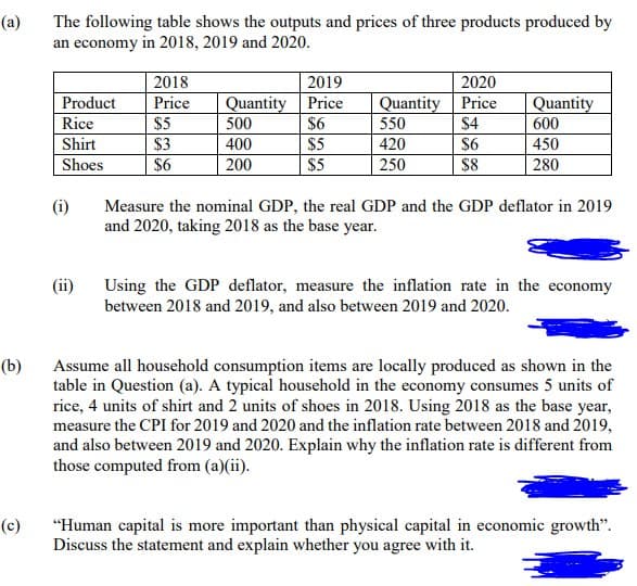 (a)
The following table shows the outputs and prices of three products produced by
an economy in 2018, 2019 and 2020.
2020
Quantity Price
$4
$6
2018
2019
Quantity Price
$6
$5
$5
Product
Price
Quantity
Rice
$5
$3
$6
500
550
600
Shirt
400
420
450
Shoes
200
250
$8
280
(i)
Measure the nominal GDP, the real GDP and the GDP deflator in 2019
and 2020, taking 2018 as the base year.
Using the GDP deflator, measure the inflation rate in the economy
between 2018 and 2019, and also between 2019 and 2020.
(ii)
(b)
Assume all household consumption items are locally produced as shown in the
table in Question (a). A typical household in the economy consumes 5 units of
rice, 4 units of shirt and 2 units of shoes in 2018. Using 2018 as the base year,
measure the CPI for 2019 and 2020 and the inflation rate between 2018 and 2019,
and also between 2019 and 2020. Explain why the inflation rate is different from
those computed from (a)(ii).
(c)
"Human capital is more important than physical capital in economic growth".
Discuss the statement and explain whether you agree with it.

