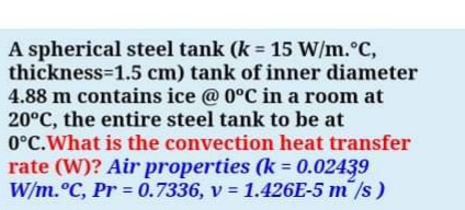 A spherical steel tank (k = 15 W/m.°C,
thickness=1.5 cm) tank of inner diameter
4.88 m contains ice @ 0°C in a room at
20°C, the entire steel tank to be at
0°C.What is the convection heat transfer
rate (W)? Air properties (k = 0.02439
W/m.°C, Pr = 0.7336, v = 1.426E-5 m /s)
