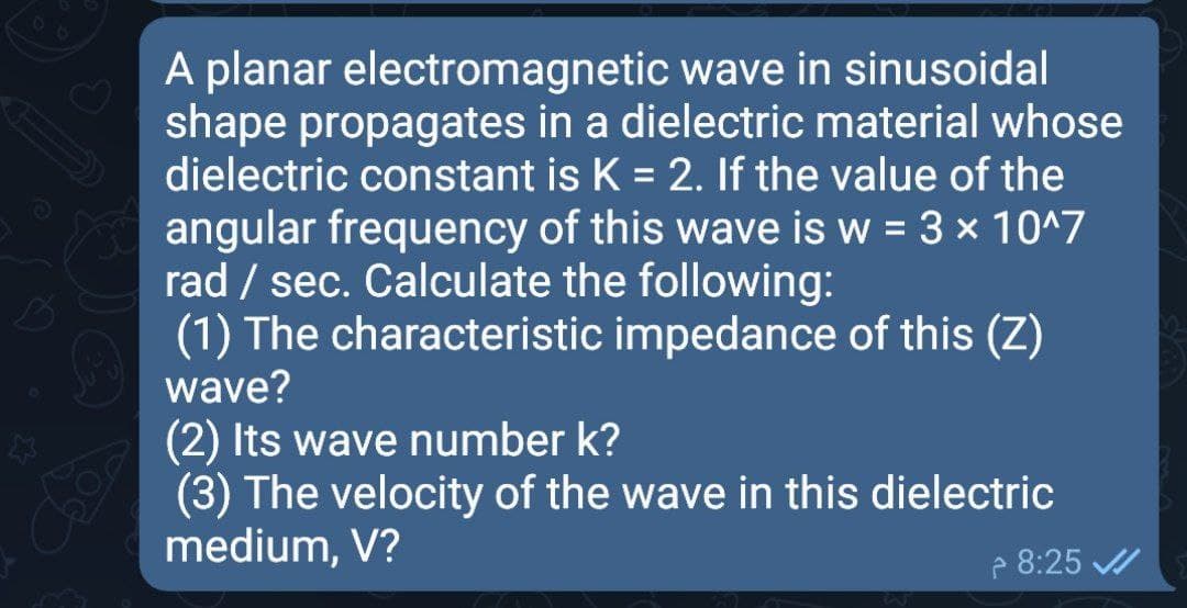 A planar electromagnetic wave in sinusoidal
shape propagates in a dielectric material whose
dielectric constant is K = 2. If the value of the
angular frequency of this wave is w = 3 x 10^7
rad / sec. Calculate the following:
(1) The characteristic impedance of this (Z)
wave?
(2) Its wave number k?
(3) The velocity of the wave in this dielectric
medium, V?
e 8:25
