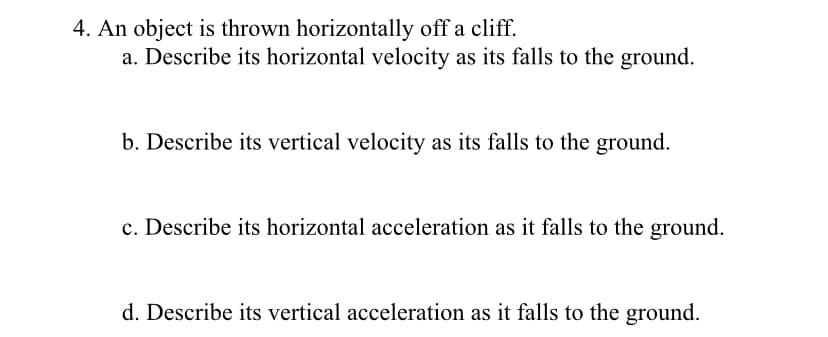 4. An object is thrown horizontally off a cliff.
a. Describe its horizontal velocity as its falls to the ground.
b. Describe its vertical velocity as its falls to the ground.
c. Describe its horizontal acceleration as it falls to the ground.
d. Describe its vertical acceleration as it falls to the ground.
