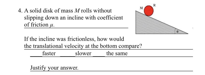 R.
M.
4. A solid disk of mass M rolls without
slipping down an incline with coefficient
of friction u.
If the incline was frictionless, how would
the translational velocity at the bottom compare?
faster
slower
the same
Justify your answer.
